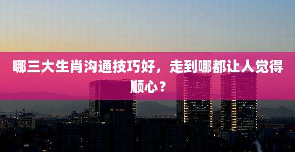 哪三大生肖沟通技巧好，走到哪都让人觉得顺心？