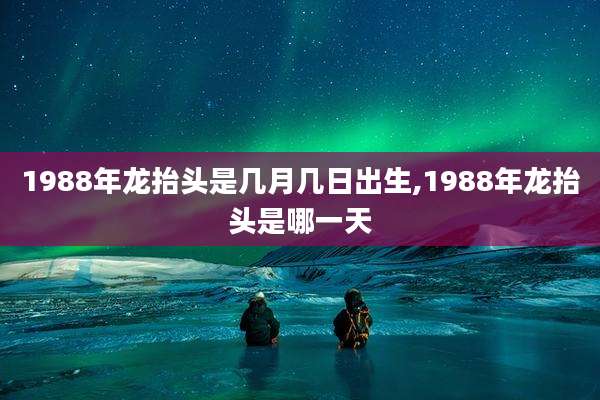 1988年龙抬头是几月几日出生,1988年龙抬头是哪一天