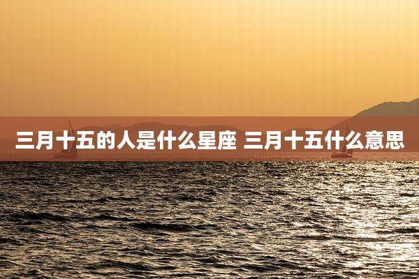 三月十五的人是什么星座 三月十五什么意思