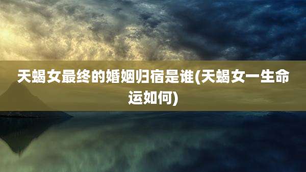 天蝎女最终的婚姻归宿是谁(天蝎女一生命运如何)