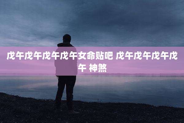 戊午戊午戊午戊午女命贴吧 戊午戊午戊午戊午 神煞