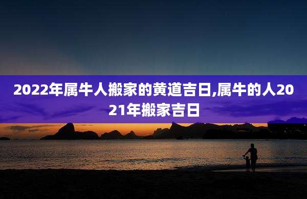 2022年属牛人搬家的黄道吉日,属牛的人2021年搬家吉日