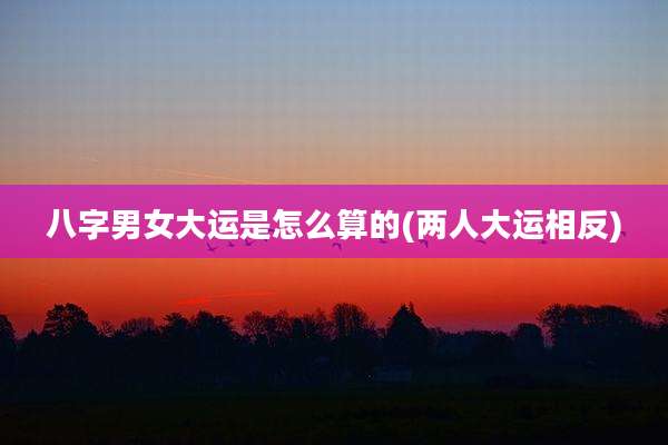 八字男女大运是怎么算的(两人大运相反)