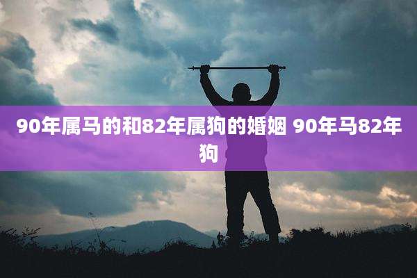 90年属马的和82年属狗的婚姻 90年马82年狗