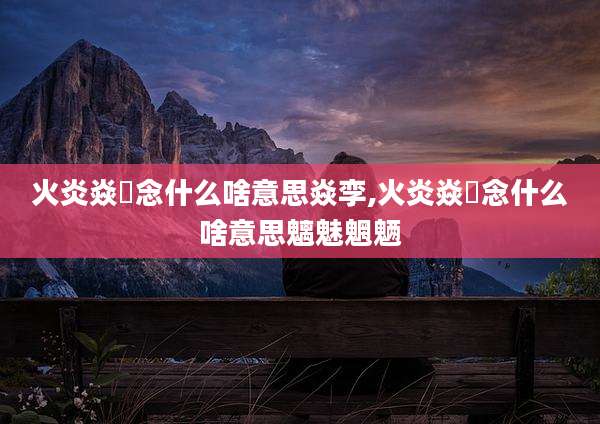 火炎焱燚念什么啥意思焱孪,火炎焱燚念什么啥意思魑魅魍魉