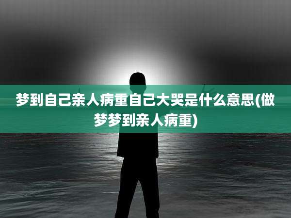 梦到自己亲人病重自己大哭是什么意思(做梦梦到亲人病重)