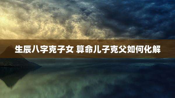 生辰八字克子女 算命儿子克父如何化解