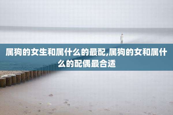 属狗的女生和属什么的最配,属狗的女和属什么的配偶最合适
