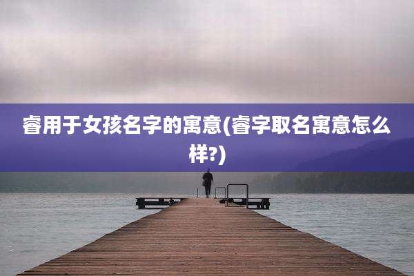 睿用于女孩名字的寓意(睿字取名寓意怎么样?)
