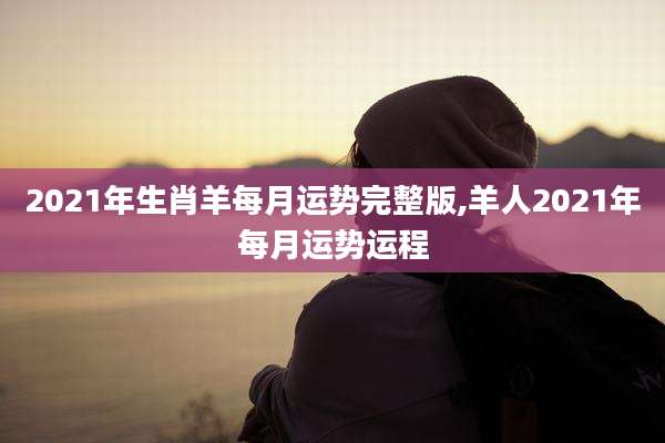 2021年生肖羊每月运势完整版,羊人2021年每月运势运程