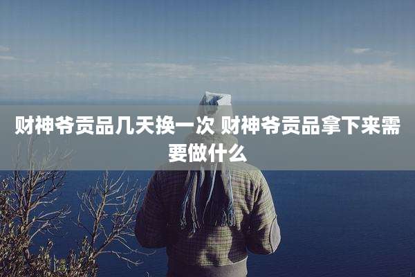 财神爷贡品几天换一次 财神爷贡品拿下来需要做什么