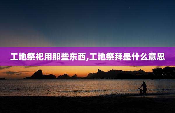 工地祭祀用那些东西,工地祭拜是什么意思