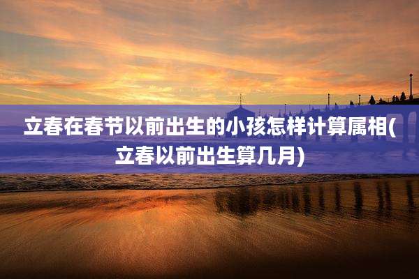立春在春节以前出生的小孩怎样计算属相(立春以前出生算几月)