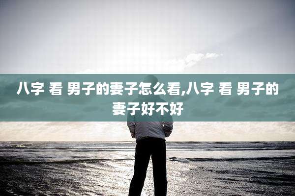 八字 看 男子的妻子怎么看,八字 看 男子的妻子好不好