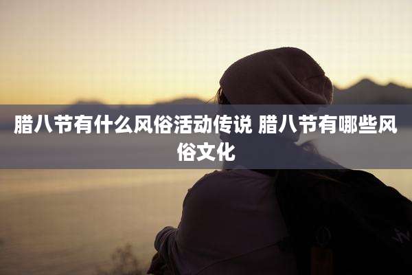 腊八节有什么风俗活动传说 腊八节有哪些风俗文化