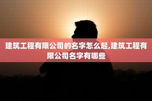 建筑工程有限公司的名字怎么起,建筑工程有限公司名字有哪些