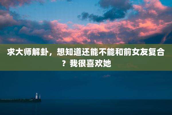 求大师解卦,想知道还能不能和前女友复合?我很喜欢她