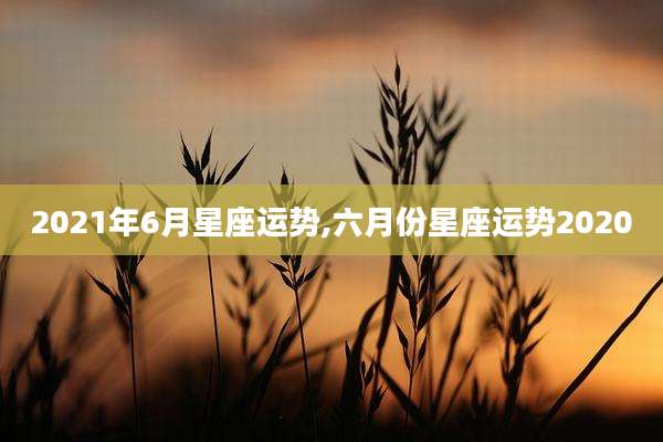 2021年6月星座运势,六月份星座运势2020