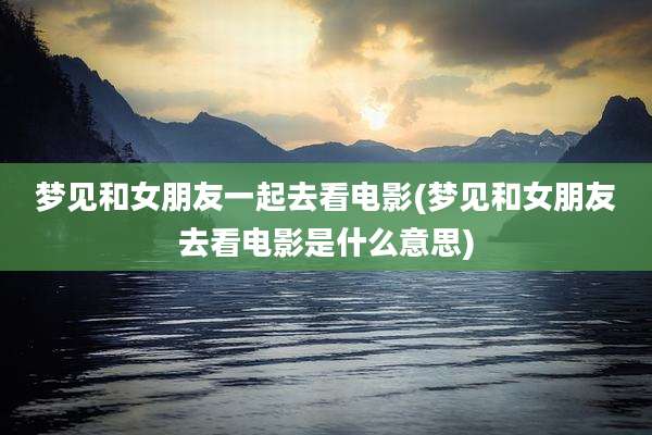 梦见和女朋友一起去看电影(梦见和女朋友去看电影是什么意思)