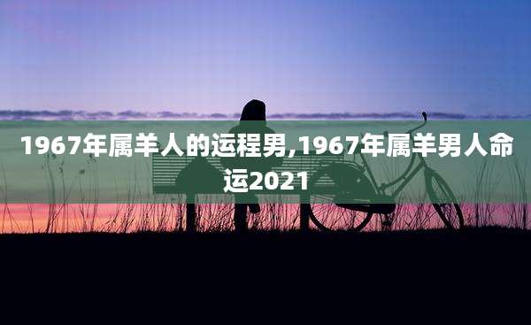 1967年属羊人的运程男,1967年属羊男人命运2021
