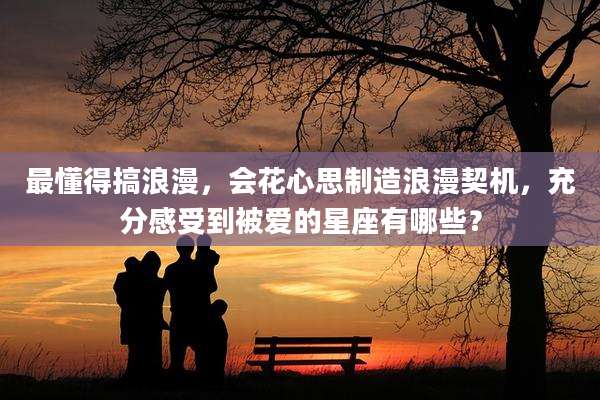 最懂得搞浪漫,会花心思制造浪漫契机,充分感受到被爱的星座有哪些?