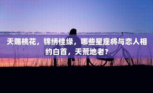 天赐桃花，锦绣佳缘，哪些星座将与恋人相约白首，天荒地老？