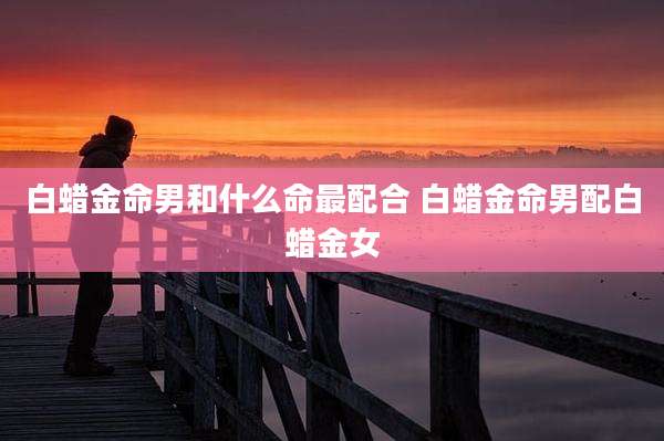 白蜡金命男和什么命最配合 白蜡金命男配白蜡金女