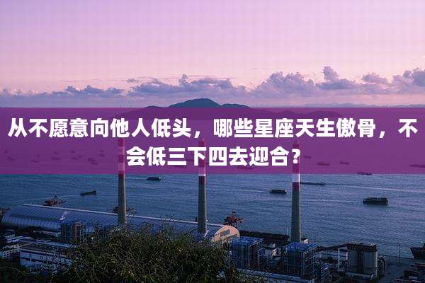从不愿意向他人低头，哪些星座天生傲骨，不会低三下四去迎合？
