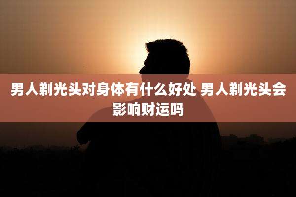 男人剃光头对身体有什么好处 男人剃光头会影响财运吗