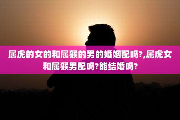 属虎的女的和属猴的男的婚姻配吗?,属虎女和属猴男配吗?能结婚吗?