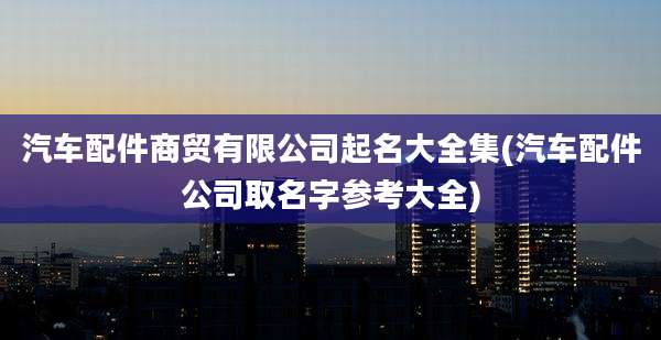 汽车配件商贸有限公司起名大全集(汽车配件公司取名字参考大全)