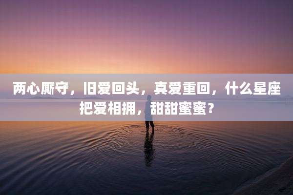 两心厮守,旧爱回头,真爱重回,什么星座把爱相拥,甜甜蜜蜜?