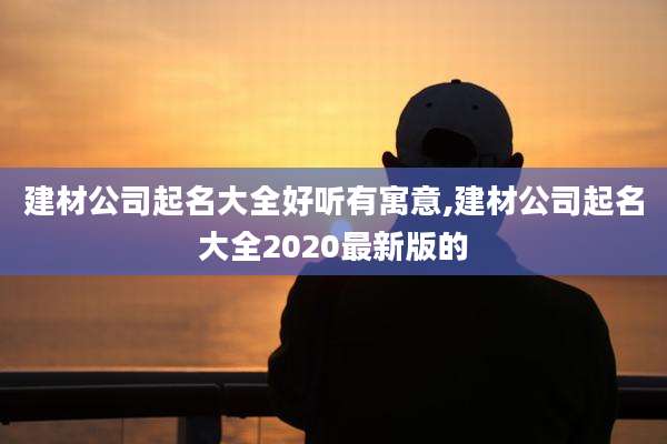 建材公司起名大全好听有寓意,建材公司起名大全2020最新版的