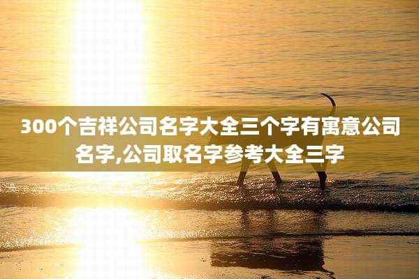 300个吉祥公司名字大全三个字有寓意公司名字,公司取名字参考大全三字