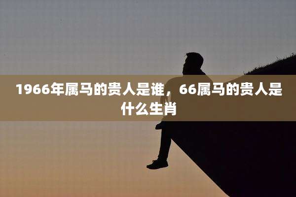 1966年属马的贵人是谁，66属马的贵人是什么生肖