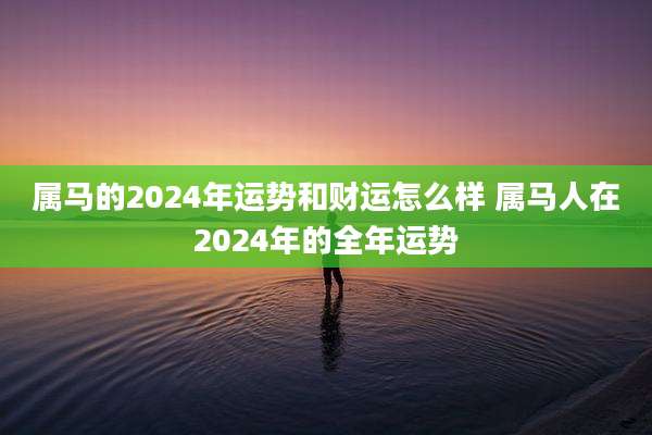 属马的2024年运势和财运怎么样 属马人在2024年的全年运势