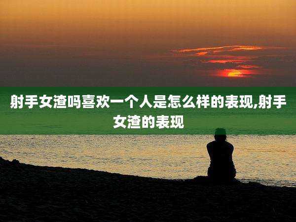 射手女渣吗喜欢一个人是怎么样的表现,射手女渣的表现
