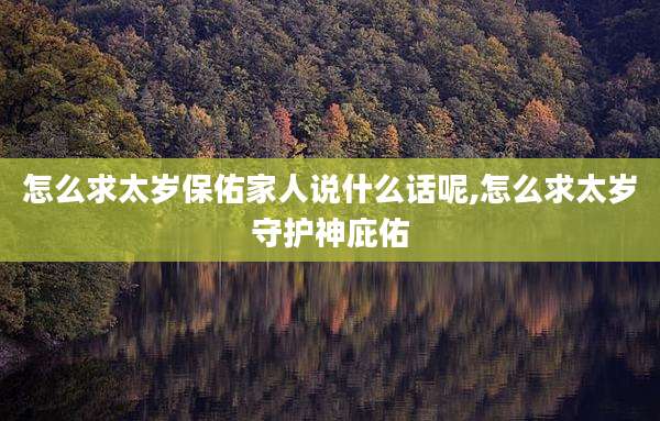 怎么求太岁保佑家人说什么话呢,怎么求太岁守护神庇佑