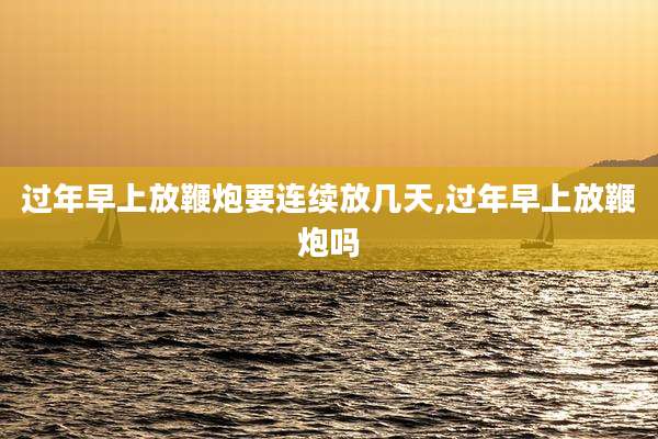 过年早上放鞭炮要连续放几天,过年早上放鞭炮吗