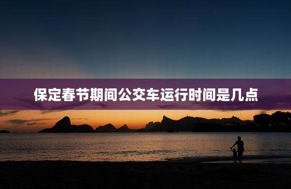 保定春节期间公交车运行时间是几点