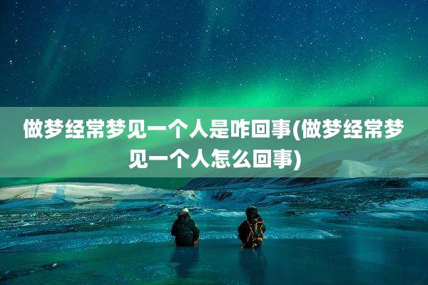 做梦经常梦见一个人是咋回事(做梦经常梦见一个人怎么回事)