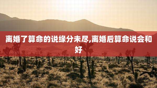 离婚了算命的说缘分未尽,离婚后算命说会和好