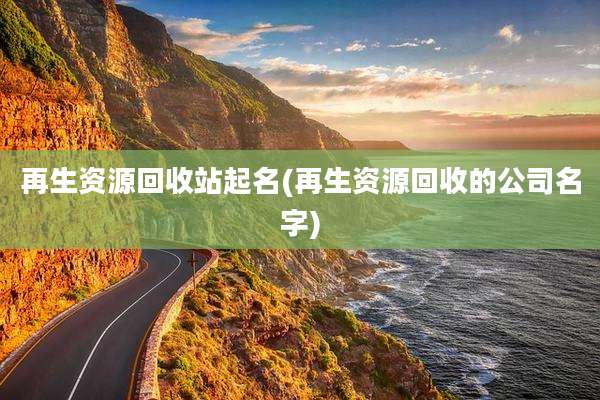 再生资源回收站起名(再生资源回收的公司名字)
