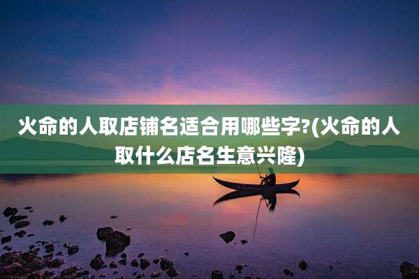 火命的人取店铺名适合用哪些字?(火命的人取什么店名生意兴隆)