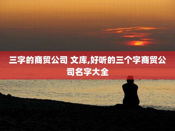 三字的商贸公司 文库,好听的三个字商贸公司名字大全