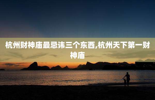 杭州财神庙最忌讳三个东西,杭州天下第一财神庙