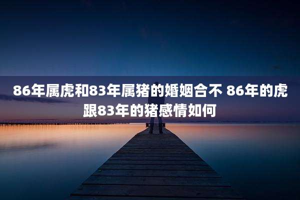 86年属虎和83年属猪的婚姻合不 86年的虎跟83年的猪感情如何