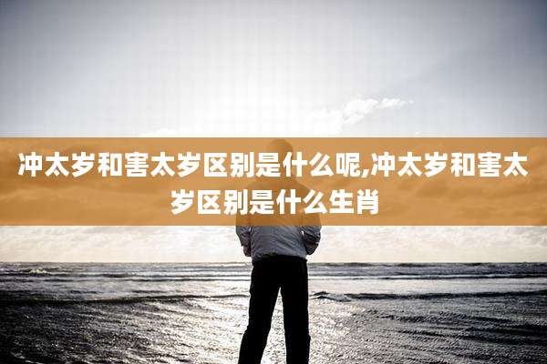 冲太岁和害太岁区别是什么呢,冲太岁和害太岁区别是什么生肖