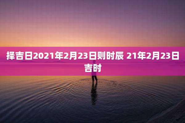 择吉日2021年2月23日则时辰 21年2月23日吉时