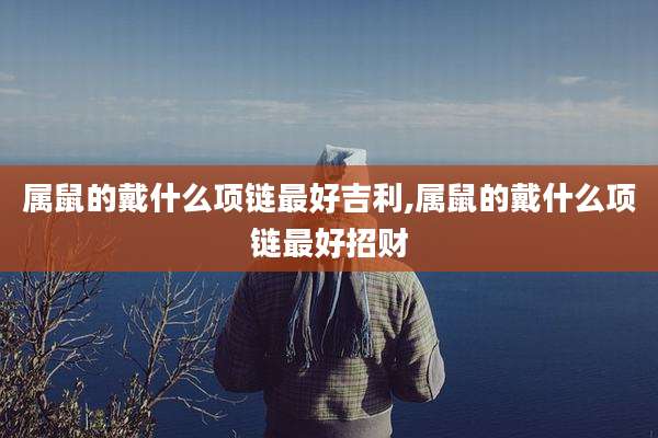 属鼠的戴什么项链最好吉利,属鼠的戴什么项链最好招财